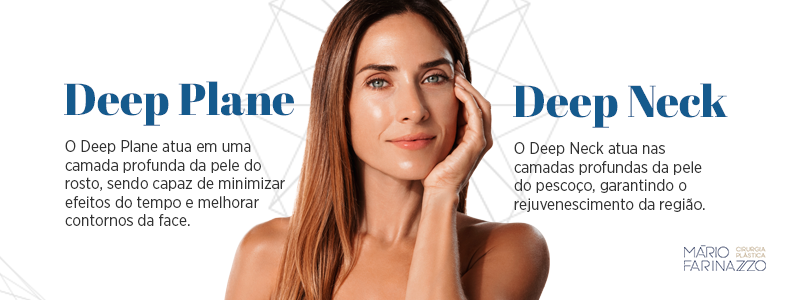 Deep Plane: O Deep Plane atua em uma camada profunda da pele do rosto, sendo capaz de minimizar efeitos do tempo e melhorar contornos da face. Deep Neck: O Deep Neck atua nas camadas profundas da pele do pescoço, garantindo o rejuvenescimento da região.