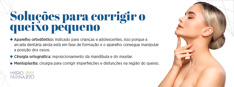 Soluções para corrigir o queixo pequeno: aparelho ortodôntico (indicado para crianças e adolescentes, isso porque a arcada dentária ainda está em fase de formação e o aparelho consegue manipular a posição dos ossos), cirurgia ortognática (reposicionamento da mandíbula e do maxilar) e mentoplastia (cirurgia para corrigir imperfeições e disfunções na região do queixo).