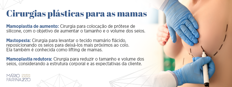 Cirurgias plásticas para as mamas. Mamoplastia de aumento: cirurgia para colocação de prótese de silicone, com o objetivo de aumentar o tamanho e o volume dos seios. Mastopexia: cirurgia para levantar o tecido mamário flácido, reposicionando os seios para deixá-los mais próximos ao colo. Ela também é conhecida como lifting de mamas. Mamoplastia redutora: cirurgia para reduzir o tamanho e volume dos seios, considerando a estrutura corporal e as expectativas da cliente.