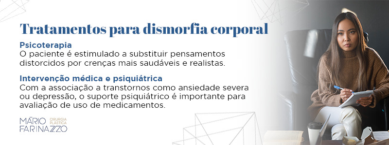 Tratamentos para dismorfia corporal. Psicoterapia: O paciente é estimulado a substituir pensamentos distorcidos por crenças mais saudáveis e realistas. Intervenção médica e psiquiátrica: Com a associação a transtornos como ansiedade severa ou depressão, o suporte psiquiátrico é importante para avaliação de uso de medicamentos.